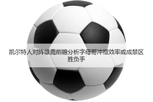 凯尔特人对阵雄鹿前瞻分析字母哥冲框效率或成禁区胜负手