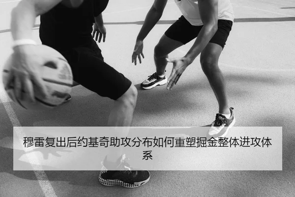 穆雷复出后约基奇助攻分布如何重塑掘金整体进攻体系
