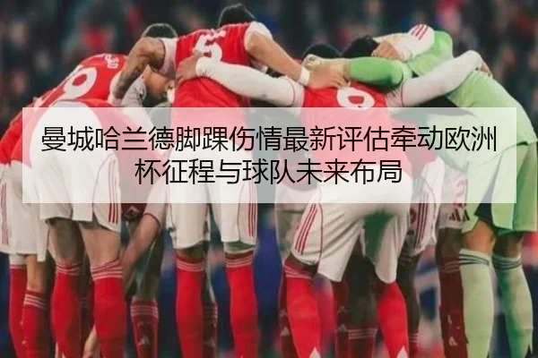 曼城哈兰德脚踝伤情最新评估牵动欧洲杯征程与球队未来布局