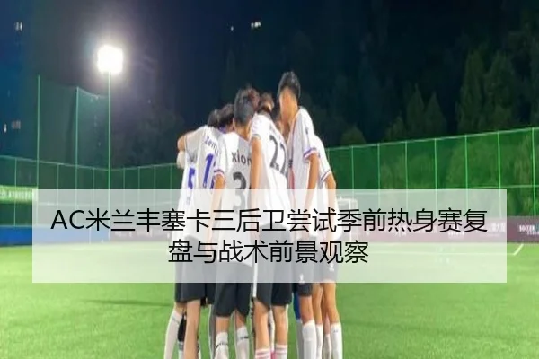 AC米兰丰塞卡三后卫尝试季前热身赛复盘与战术前景观察