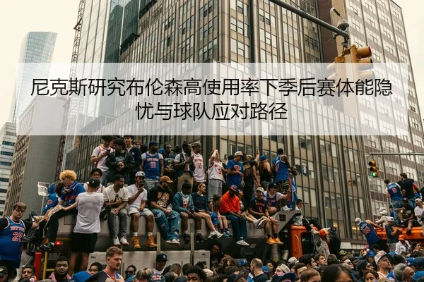 尼克斯研究布伦森高使用率下季后赛体能隐忧与球队应对路径