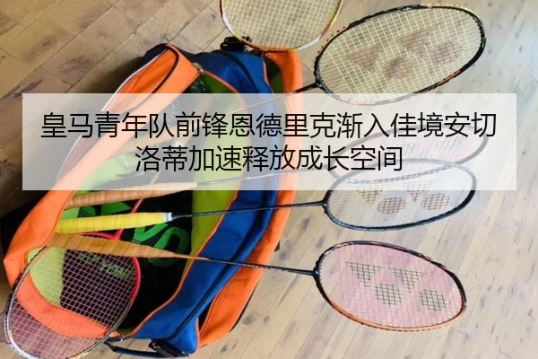 皇马青年队前锋恩德里克渐入佳境安切洛蒂加速释放成长空间