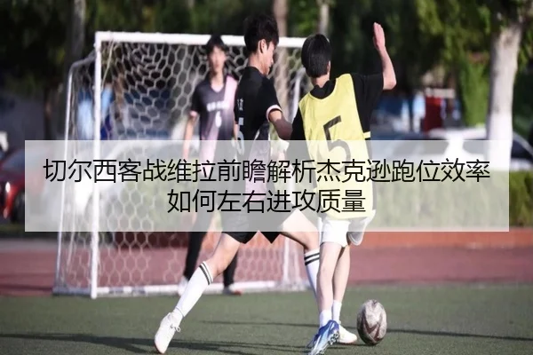 切尔西客战维拉前瞻解析杰克逊跑位效率如何左右进攻质量